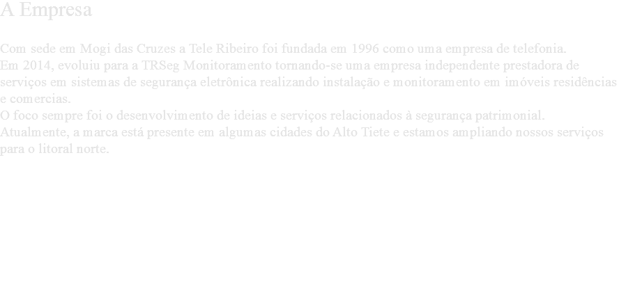 A Empresa Com sede em Mogi das Cruzes a Tele Ribeiro foi fundada em 1996 como uma empresa de telefonia. Em 2014, evoluiu para a TRSeg Monitoramento tornando-se uma empresa independente prestadora de serviços em sistemas de segurança eletrônica realizando instalação e monitoramento em imóveis residências e comercias. O foco sempre foi o desenvolvimento de ideias e serviços relacionados à segurança patrimonial.
Atualmente, a marca está presente em algumas cidades do Alto Tiete e estamos ampliando nossos serviços para o litoral norte. 